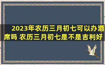 2023年农历三月初七可以办酒席吗 农历三月初七是不是吉利好日子
